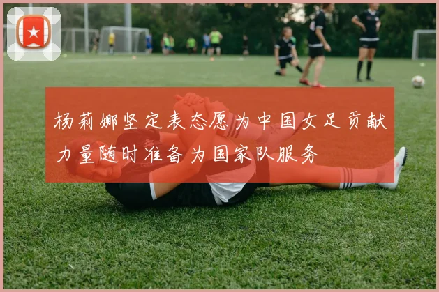 杨莉娜坚定表态愿为中国女足贡献力量随时准备为国家队服务