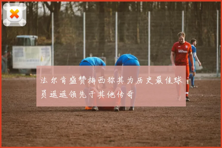 法尔肯盛赞梅西称其为历史最佳球员遥遥领先于其他传奇