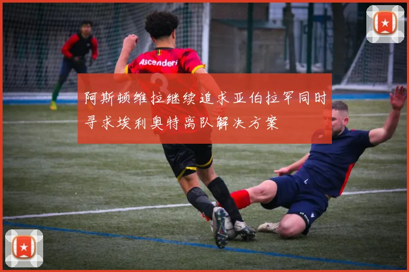 阿斯顿维拉继续追求亚伯拉罕同时寻求埃利奥特离队解决方案