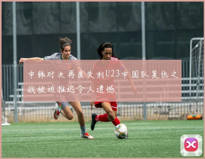中韩对决再度失利U23中国队复仇之战被迫推迟令人遗憾