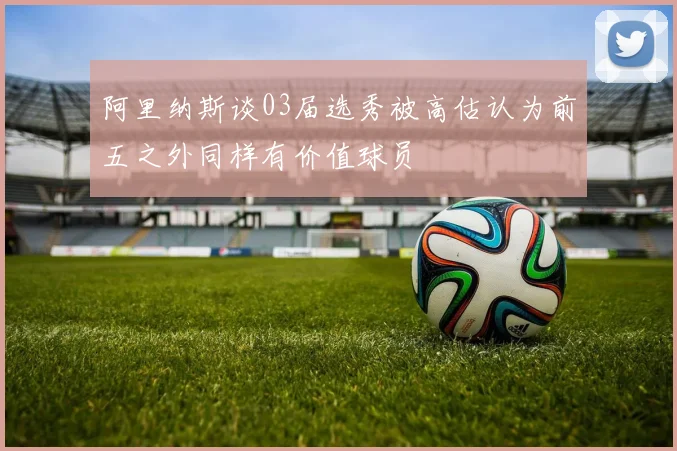 阿里纳斯谈03届选秀被高估认为前五之外同样有价值球员