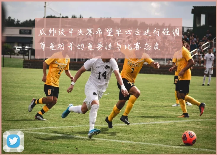 瓜帅谈半决赛希望单回合进行强调尊重对手的重要性与比赛态度