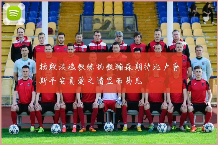 杨毅谈选教练执教瀚森期待比卢普斯平安真爱之情显而易见
