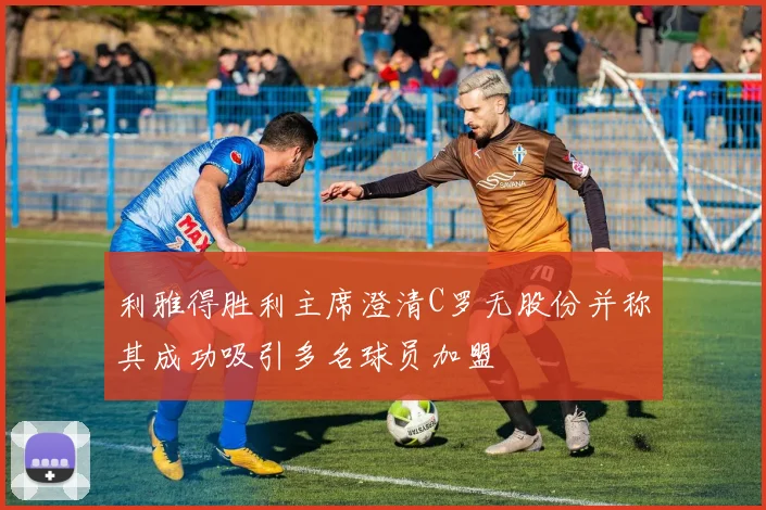 利雅得胜利主席澄清C罗无股份并称其成功吸引多名球员加盟